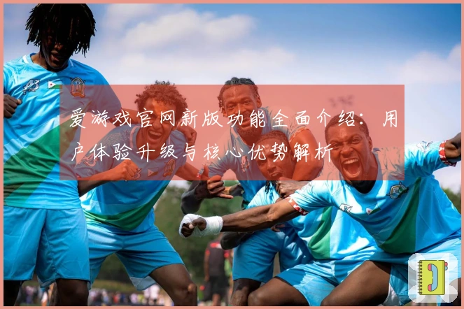 爱游戏官网新版功能全面介绍：用户体验升级与核心优势解析