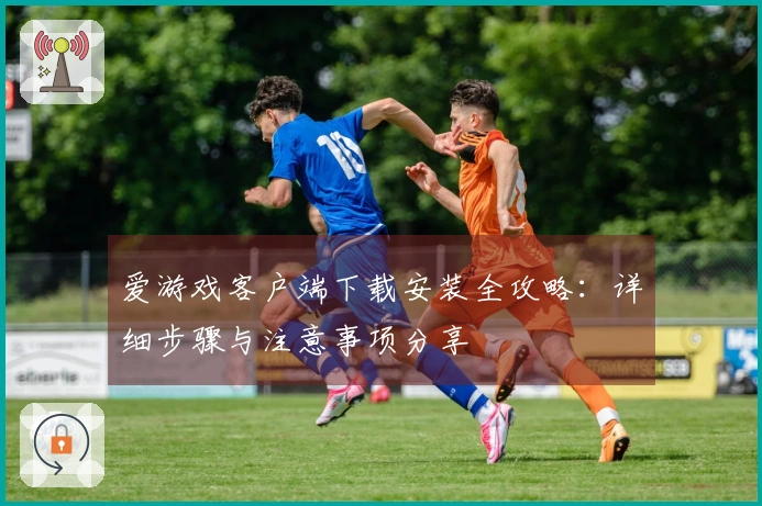 爱游戏客户端下载安装全攻略:详细步骤与注意事项分享