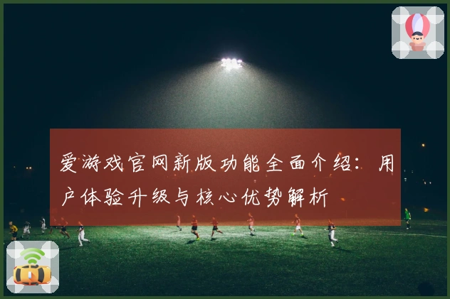 爱游戏官网新版功能全面介绍:用户体验升级与核心优势解析