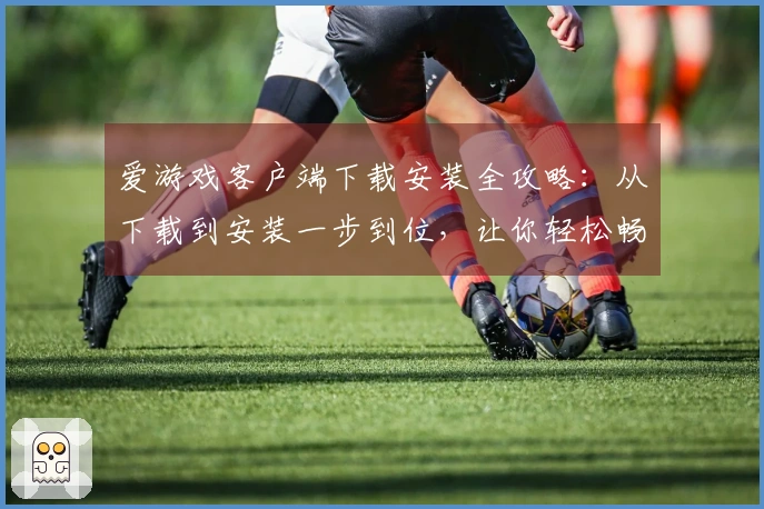 爱游戏客户端下载安装全攻略：从下载到安装一步到位，让你轻松畅玩无限精彩