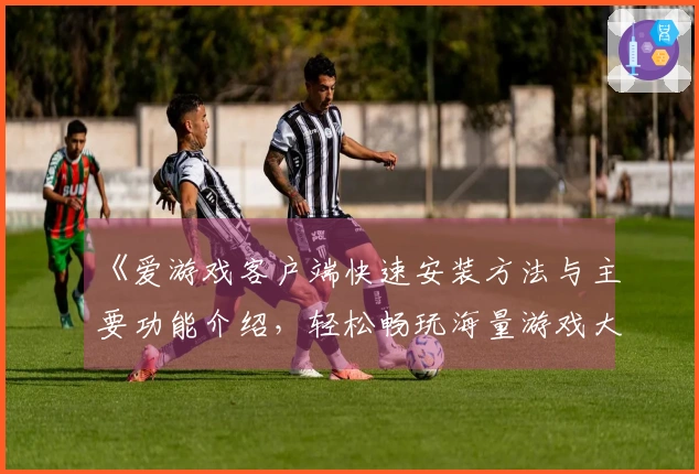 《爱游戏客户端快速安装方法与主要功能介绍，轻松畅玩海量游戏大全》