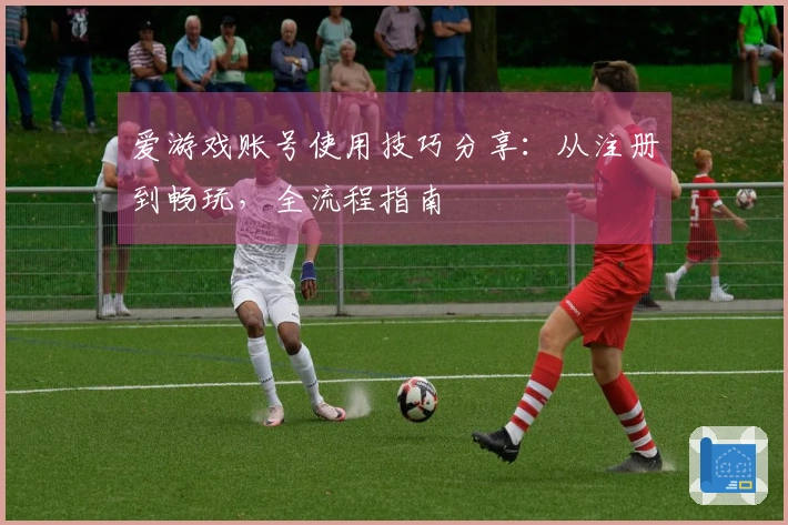 爱游戏账号使用技巧分享：从注册到畅玩，全流程指南